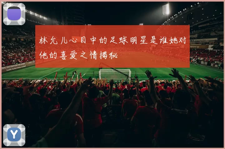 林允儿心目中的足球明星是谁她对他的喜爱之情揭秘