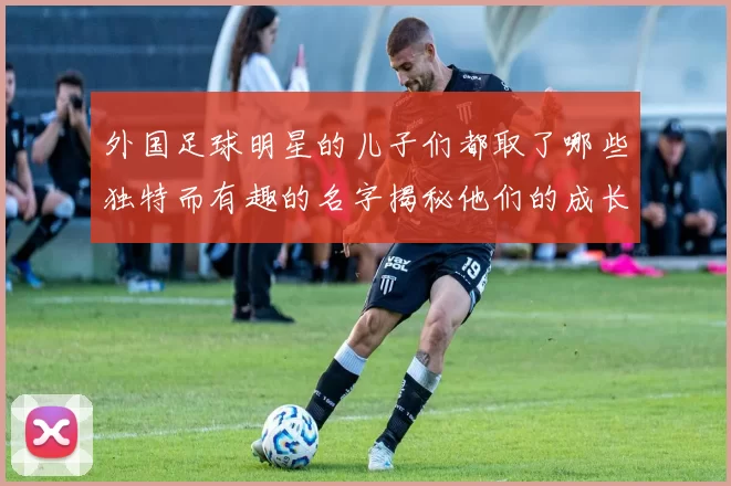 外国足球明星的儿子们都取了哪些独特而有趣的名字揭秘他们的成长故事