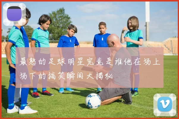 最憨的足球明星究竟是谁他在场上场下的搞笑瞬间大揭秘