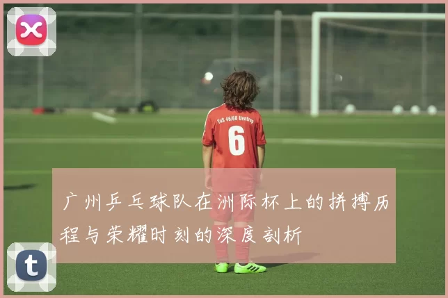 广州乒乓球队在洲际杯上的拼搏历程与荣耀时刻的深度剖析