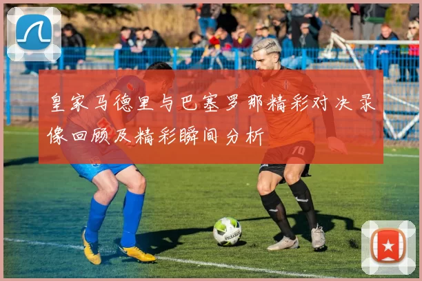 皇家马德里与巴塞罗那精彩对决录像回顾及精彩瞬间分析