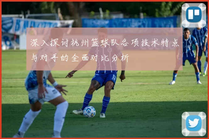深入探讨杭州篮球队各项技术特点与对手的全面对比分析