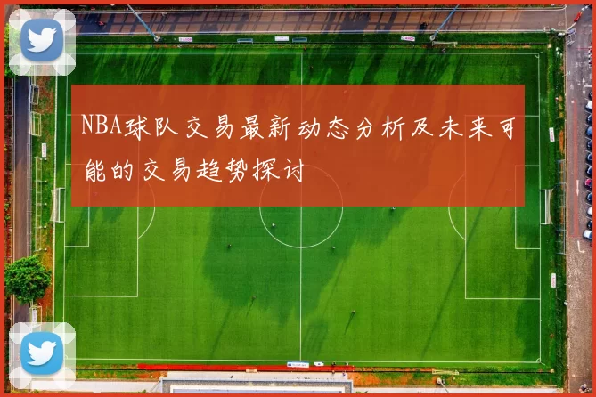 NBA球队交易最新动态分析及未来可能的交易趋势探讨