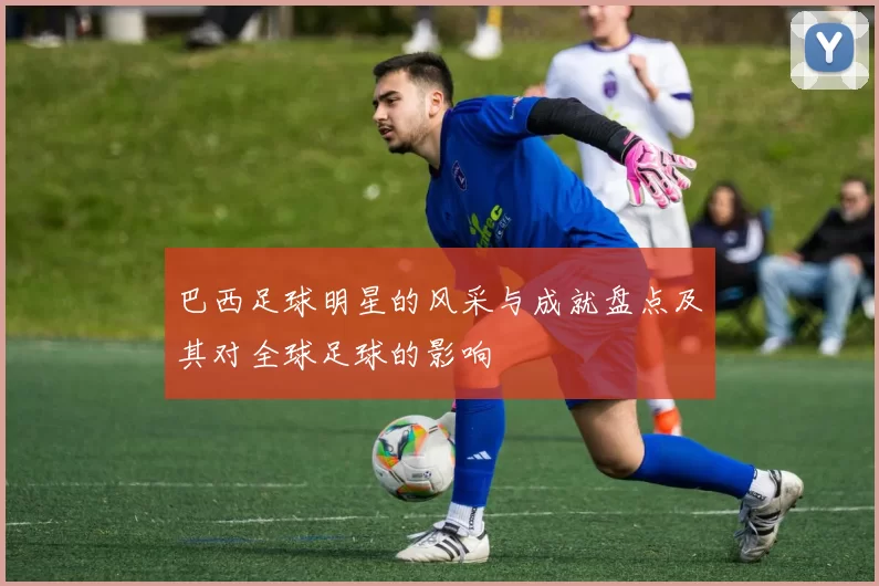巴西足球明星的风采与成就盘点及其对全球足球的影响