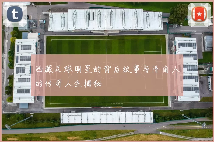 西藏足球明星的背后故事与济南人的传奇人生揭秘