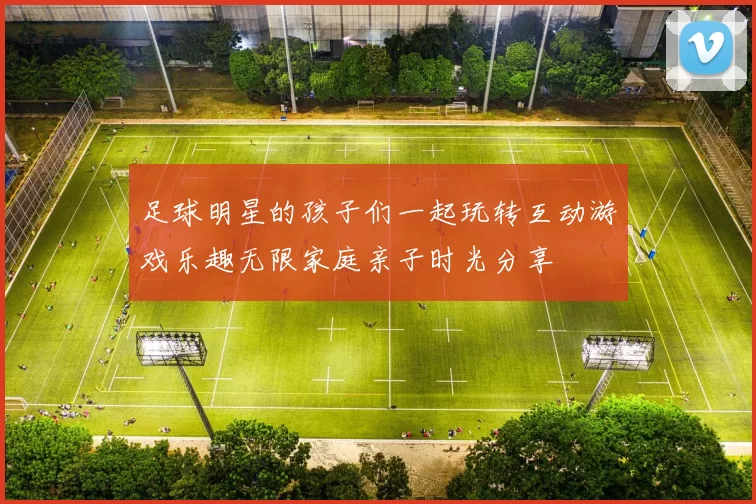足球明星的孩子们一起玩转互动游戏乐趣无限家庭亲子时光分享