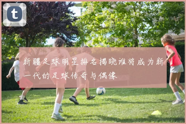 新疆足球明星排名揭晓谁将成为新一代的足球传奇与偶像