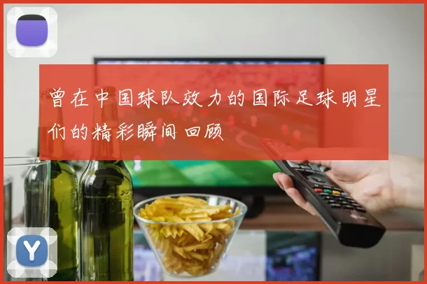 曾在中国球队效力的国际足球明星们的精彩瞬间回顾