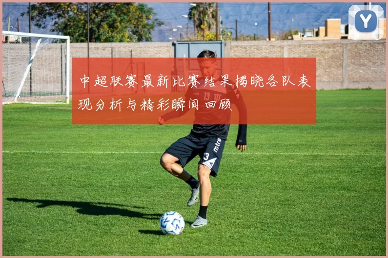 中超联赛最新比赛结果揭晓各队表现分析与精彩瞬间回顾