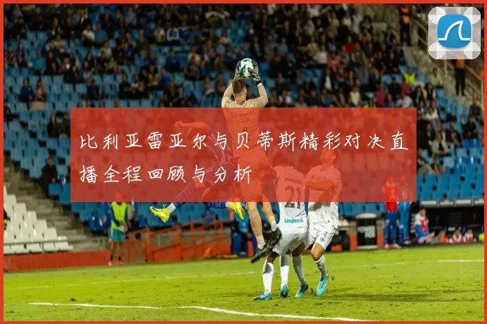 比利亚雷亚尔与贝蒂斯精彩对决直播全程回顾与分析