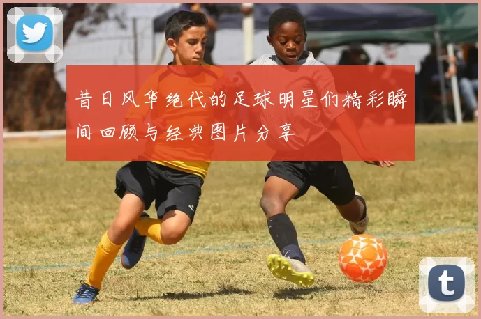 昔日风华绝代的足球明星们精彩瞬间回顾与经典图片分享