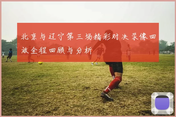 北京与辽宁第三场精彩对决录像回放全程回顾与分析