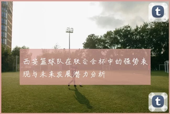 西安篮球队在联合会杯中的强势表现与未来发展潜力分析