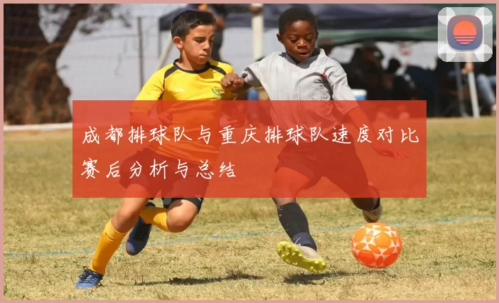 成都排球队与重庆排球队速度对比赛后分析与总结