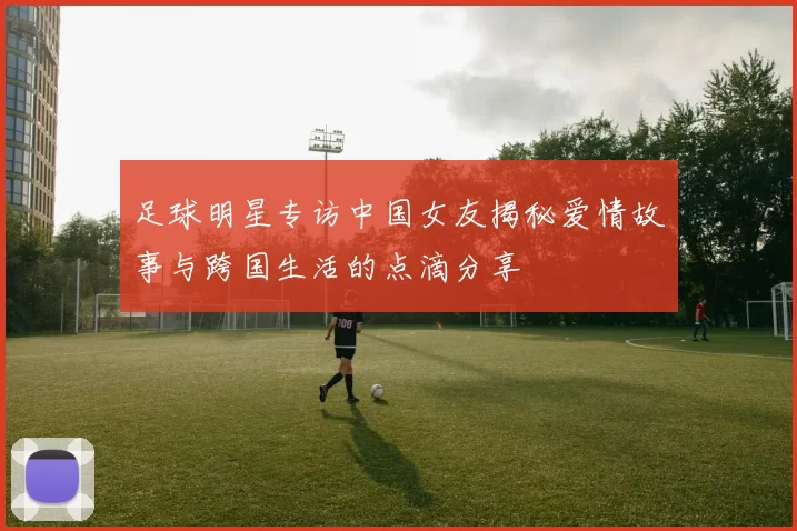 足球明星专访中国女友揭秘爱情故事与跨国生活的点滴分享