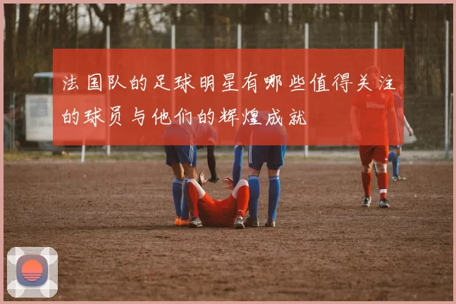 法国队的足球明星有哪些值得关注的球员与他们的辉煌成就