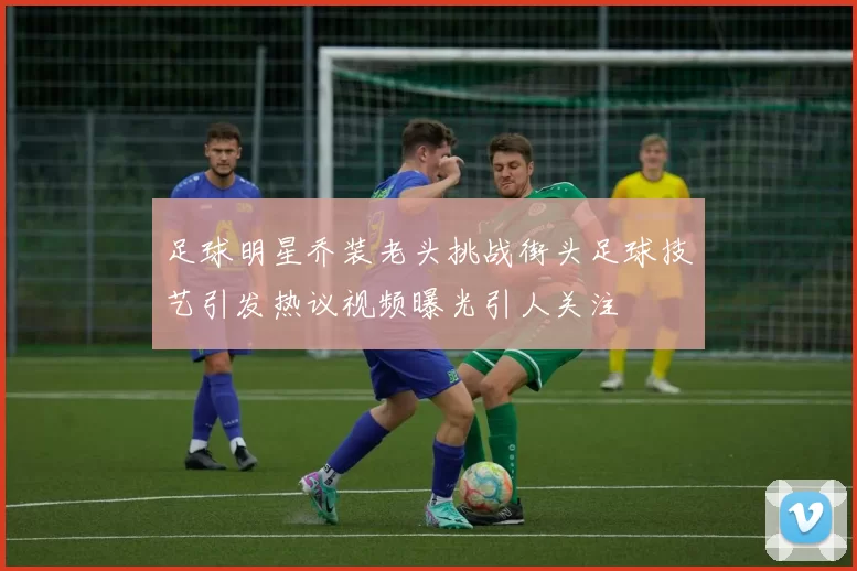 足球明星乔装老头挑战街头足球技艺引发热议视频曝光引人关注