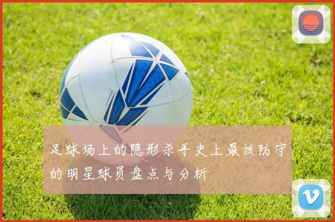 足球场上的隐形杀手史上最该防守的明星球员盘点与分析