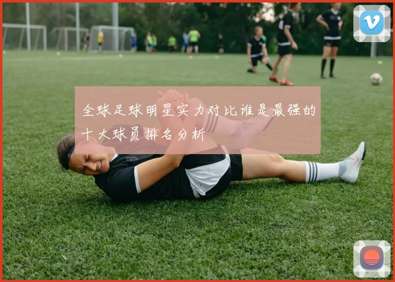 全球足球明星实力对比谁是最强的十大球员排名分析
