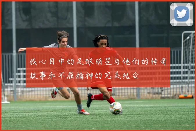 我心目中的足球明星与他们的传奇故事和不屈精神的完美结合