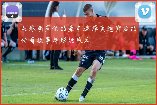足球明星们的豪车选择奥迪背后的传奇故事与球场风云