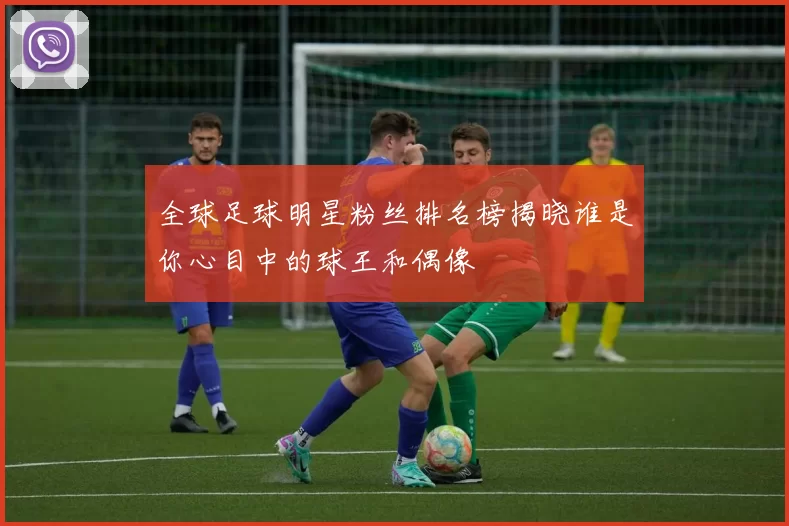 全球足球明星粉丝排名榜揭晓谁是你心目中的球王和偶像