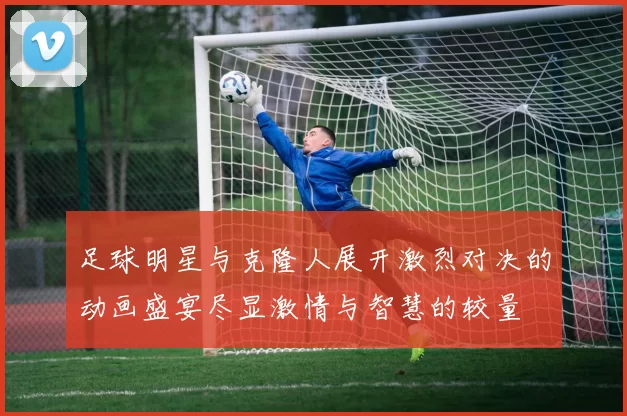足球明星与克隆人展开激烈对决的动画盛宴尽显激情与智慧的较量