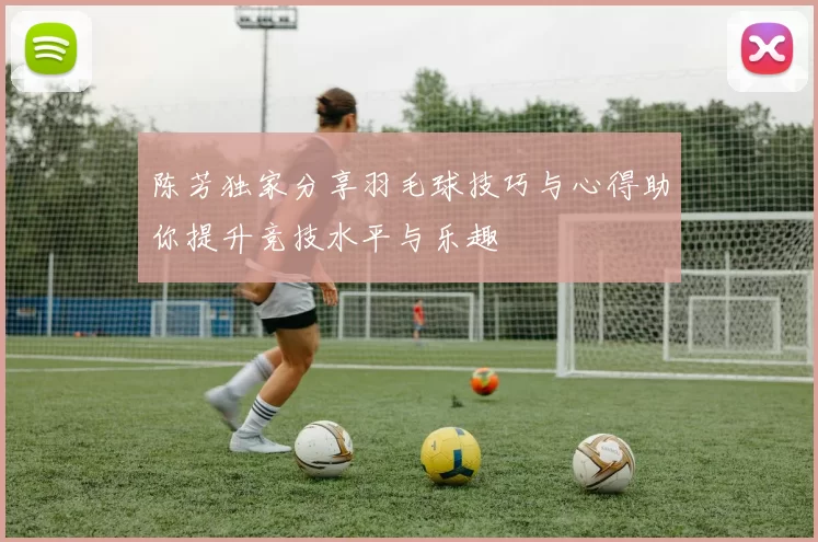 陈芳独家分享羽毛球技巧与心得助你提升竞技水平与乐趣