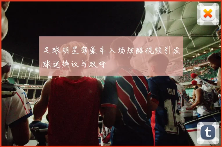 足球明星驾豪车入场炫酷视频引发球迷热议与欢呼