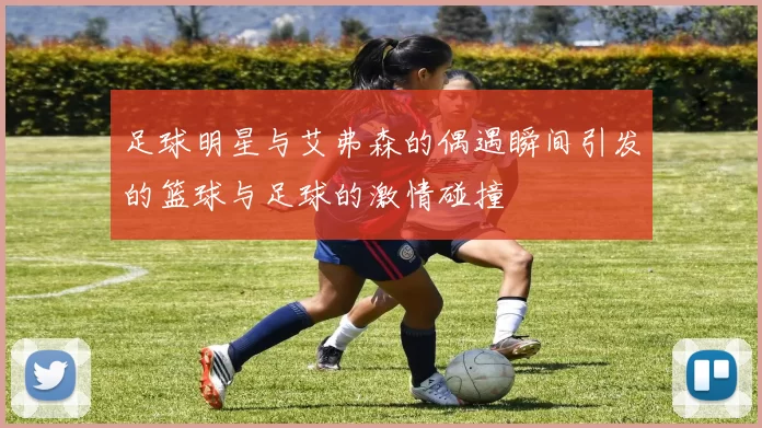 足球明星与艾弗森的偶遇瞬间引发的篮球与足球的激情碰撞