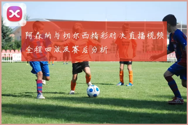 阿森纳与切尔西精彩对决直播视频全程回放及赛后分析