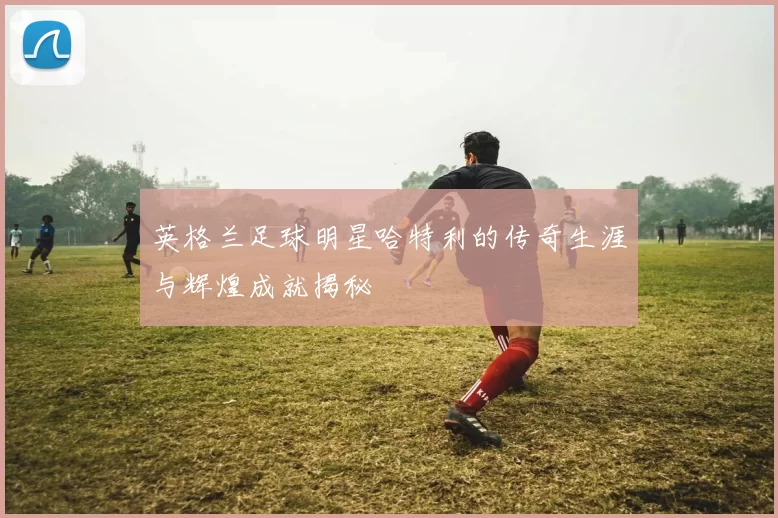英格兰足球明星哈特利的传奇生涯与辉煌成就揭秘