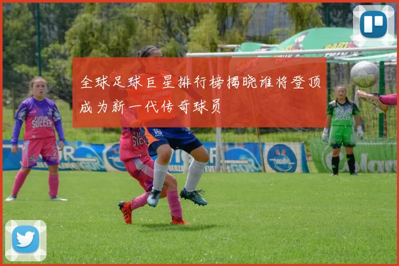 全球足球巨星排行榜揭晓谁将登顶成为新一代传奇球员