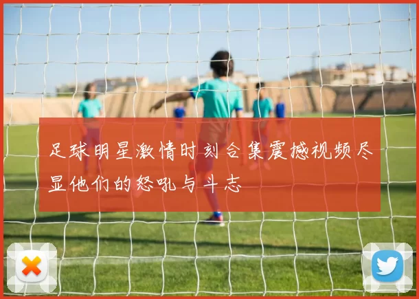 足球明星激情时刻合集震撼视频尽显他们的怒吼与斗志