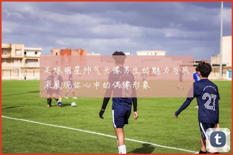 足球明星帅气头像男生的魅力与风采展现你心中的偶像形象