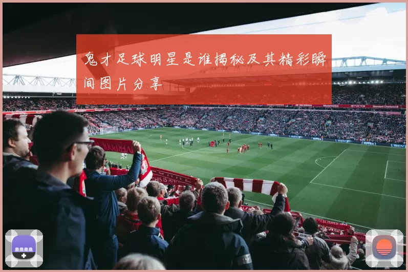 鬼才足球明星是谁揭秘及其精彩瞬间图片分享