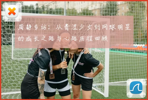 周静专访：从青涩少女到网球明星的成长之路与心路历程回顾