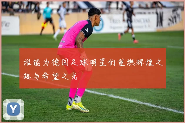 谁能为德国足球明星们重燃辉煌之路与希望之光