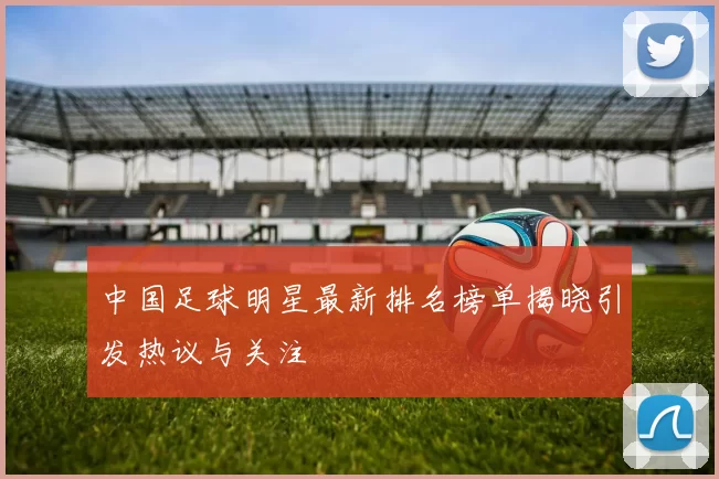 中国足球明星最新排名榜单揭晓引发热议与关注