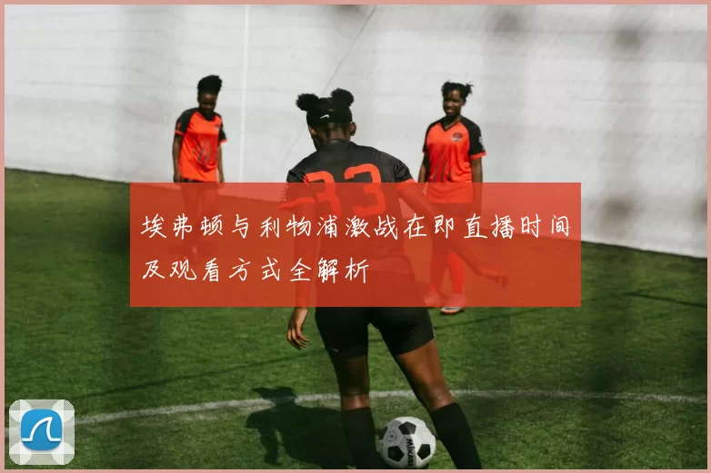 埃弗顿与利物浦激战在即直播时间及观看方式全解析
