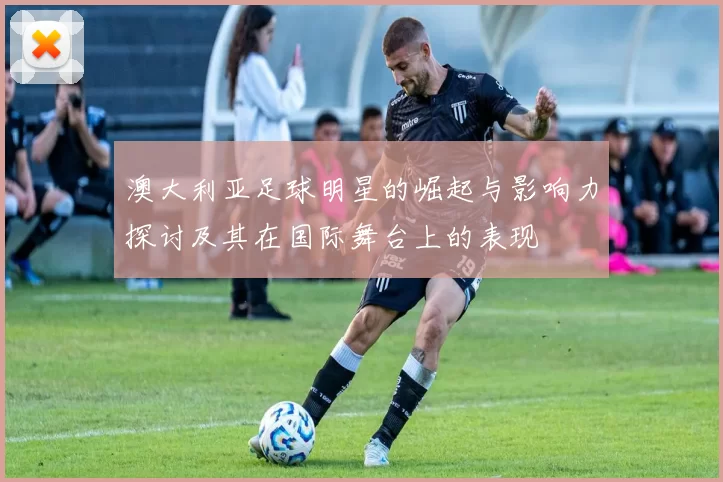 澳大利亚足球明星的崛起与影响力探讨及其在国际舞台上的表现