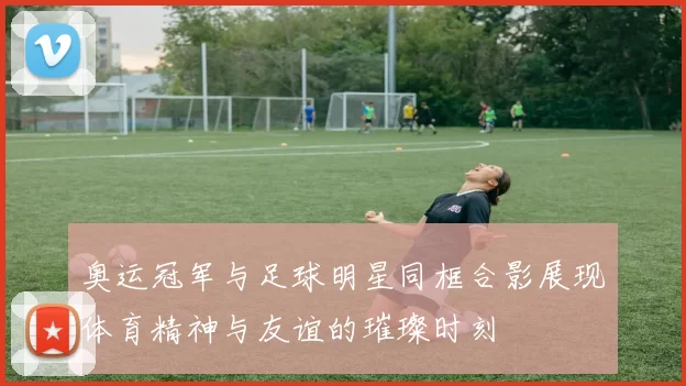 奥运冠军与足球明星同框合影展现体育精神与友谊的璀璨时刻