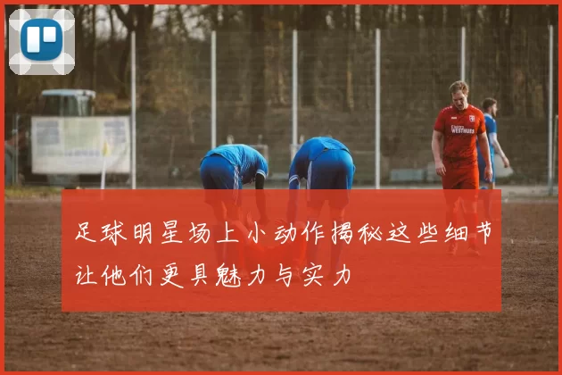 足球明星场上小动作揭秘这些细节让他们更具魅力与实力