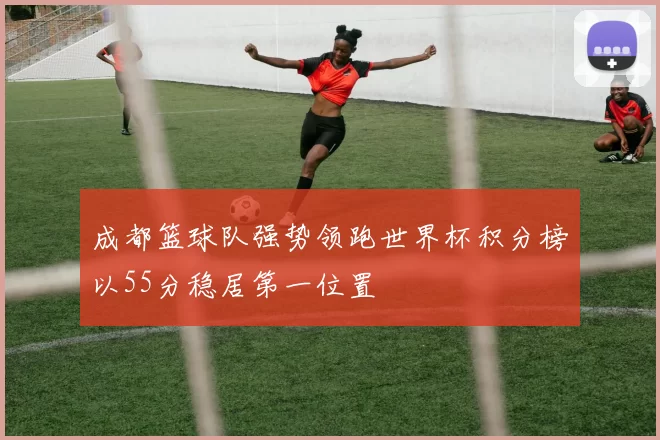 成都篮球队强势领跑世界杯积分榜以55分稳居第一位置
