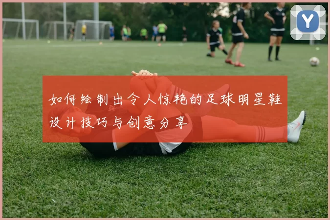 如何绘制出令人惊艳的足球明星鞋设计技巧与创意分享