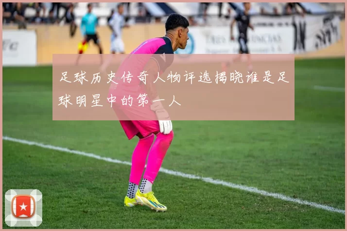 足球历史传奇人物评选揭晓谁是足球明星中的第一人