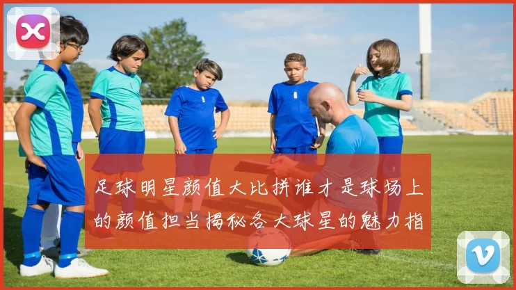 足球明星颜值大比拼谁才是球场上的颜值担当揭秘各大球星的魅力指数