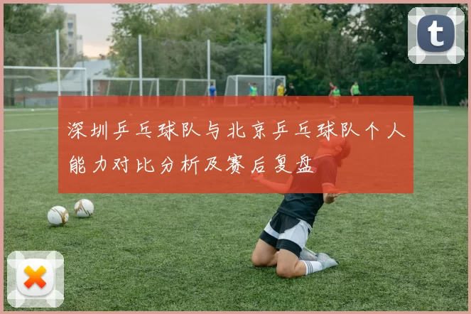 深圳乒乓球队与北京乒乓球队个人能力对比分析及赛后复盘