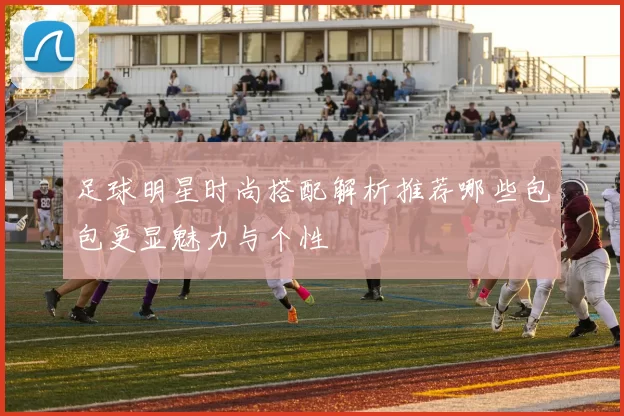 足球明星时尚搭配解析推荐哪些包包更显魅力与个性