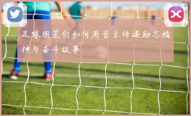 足球明星们如何用音乐传递励志精神与奋斗故事